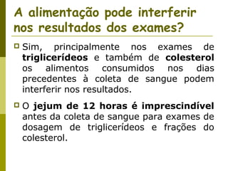 A alimentação pode interferir
nos resultados dos exames?


Sim, principalmente nos exames de
triglicerídeos e também de colesterol
os
alimentos
consumidos
nos
dias
precedentes à coleta de sangue podem
interferir nos resultados.



O jejum de 12 horas é imprescindível
antes da coleta de sangue para exames de
dosagem de triglicerídeos e frações do
colesterol.

 