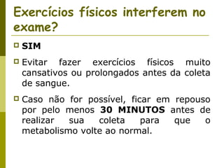 Exercícios físicos interferem no
exame?


SIM



Evitar fazer exercícios físicos muito
cansativos ou prolongados antes da coleta
de sangue.



Caso não for possível, ficar em repouso
por pelo menos 30 MINUTOS antes de
realizar
sua
coleta
para
que
o
metabolismo volte ao normal.

 