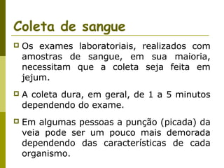 Coleta de sangue


Os exames laboratoriais, realizados com
amostras de sangue, em sua maioria,
necessitam que a coleta seja feita em
jejum.



A coleta dura, em geral, de 1 a 5 minutos
dependendo do exame.



Em algumas pessoas a punção (picada) da
veia pode ser um pouco mais demorada
dependendo das características de cada
organismo.

 