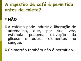 A ingestão de café é permitida
antes da coleta?
 NÃO
A

cafeína pode induzir a liberação de
adrenalina, que, por sua vez,
estimula
pequena
elevação
da
glicose e outros elementos no
sangue.

 Chimarrão

também não é permitido.

 