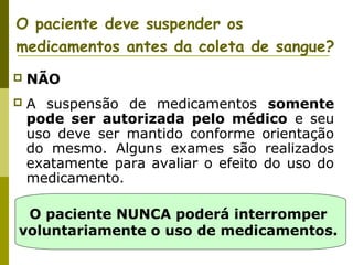 O paciente deve suspender os
medicamentos antes da coleta de sangue?


NÃO



A suspensão de medicamentos somente
pode ser autorizada pelo médico e seu
uso deve ser mantido conforme orientação
do mesmo. Alguns exames são realizados
exatamente para avaliar o efeito do uso do
medicamento.

O paciente NUNCA poderá interromper
voluntariamente o uso de medicamentos.

 
