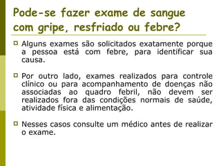 Pode-se fazer exame de sangue
com gripe, resfriado ou febre?


Alguns exames são solicitados exatamente porque
a pessoa está com febre, para identificar sua
causa.



Por outro lado, exames realizados para controle
clínico ou para acompanhamento de doenças não
associadas ao quadro febril, não devem ser
realizados fora das condições normais de saúde,
atividade física e alimentação.



Nesses casos consulte um médico antes de realizar
o exame.

 