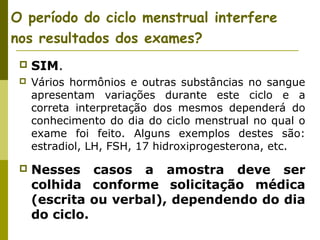 O período do ciclo menstrual interfere
nos resultados dos exames?


SIM.



Vários hormônios e outras substâncias no sangue
apresentam variações durante este ciclo e a
correta interpretação dos mesmos dependerá do
conhecimento do dia do ciclo menstrual no qual o
exame foi feito. Alguns exemplos destes são:
estradiol, LH, FSH, 17 hidroxiprogesterona, etc.



Nesses casos a amostra deve ser
colhida conforme solicitação médica
(escrita ou verbal), dependendo do dia
do ciclo.

 