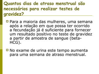 Quantos dias de atraso menstrual são
necessários para realizar testes de
gravidez?


Para a maioria das mulheres, uma semana
após a relação em que possa ter ocorrido
a fecundação já é suficiente para fornecer
um resultado positivo no teste de gravidez
a partir de amostra de sangue (betaHCG).



No exame de urina este tempo aumenta
para uma semana de atraso menstrual.

 