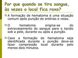 Por que quando se tira sangue,
às vezes o local fica roxo?


A formação de hematoma é uma situação
comum após punção de artérias e veias.



O
hematoma
origina-se
do
extravasamento do sangue para o tecido
sob a pele, durante ou após a punção.



Caso a formação do hematoma seja
identificada durante a punção deve-se
fazer compressão local durante pelo
menos dois minutos.

 