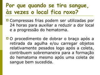 Por que quando se tira sangue,
às vezes o local fica roxo?


Compressas frias podem ser utilizadas por
24 horas para auxiliar a reduzir a dor local
e a progressão do hematoma.



O procedimento de dobrar o braço após a
retirada da agulha e/ou carregar objetos
relativamente pesados logo após a coleta,
contribuem sobremaneira para a formação
do hematoma mesmo após uma coleta de
sangue bem sucedida.

 