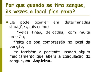 Por que quando se tira sangue,
às vezes o local fica roxo?


Ele pode ocorrer em determinadas
situações, tais como:
*veias finas, delicadas, com muita
pressão,
*falta de boa compressão no local da
punção,
*e também o paciente usando algum
medicamento que altera a coagulação do
sangue, ex. Aspirina.

 