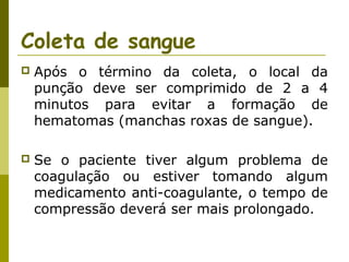Coleta de sangue


Após o término da coleta, o local da
punção deve ser comprimido de 2 a 4
minutos para evitar a formação de
hematomas (manchas roxas de sangue).



Se o paciente tiver algum problema de
coagulação ou estiver tomando algum
medicamento anti-coagulante, o tempo de
compressão deverá ser mais prolongado.

 