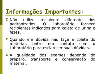 Informações Importantes:


Não
utilize
recipiente
diferente
dos
padronizados.
O
Laboratório
fornece
recipientes indicados para coleta de urina e
fezes.



Quando em dúvida não faça a coleta do
material, entre em contato com o
Laboratório para esclarecer suas dúvidas.



A qualidade dos exames depende
preparo, transporte e conservação
material.

do
do

 