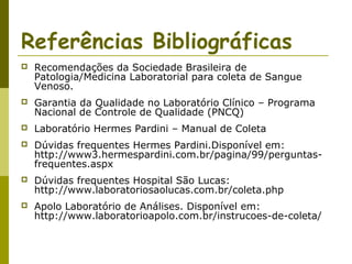 Referências Bibliográficas


Recomendações da Sociedade Brasileira de
Patologia/Medicina Laboratorial para coleta de Sangue
Venoso.



Garantia da Qualidade no Laboratório Clínico – Programa
Nacional de Controle de Qualidade (PNCQ)



Laboratório Hermes Pardini – Manual de Coleta



Dúvidas frequentes Hermes Pardini.Disponível em:
http://www3.hermespardini.com.br/pagina/99/perguntasfrequentes.aspx



Dúvidas frequentes Hospital São Lucas:
http://www.laboratoriosaolucas.com.br/coleta.php



Apolo Laboratório de Análises. Disponível em:
http://www.laboratorioapolo.com.br/instrucoes-de-coleta/

 