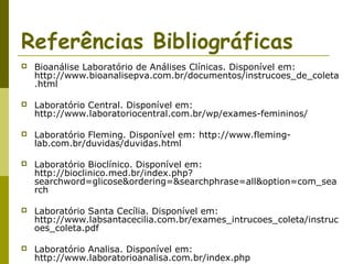 Referências Bibliográficas


Bioanálise Laboratório de Análises Clínicas. Disponível em:
http://www.bioanalisepva.com.br/documentos/instrucoes_de_coleta
.html



Laboratório Central. Disponível em:
http://www.laboratoriocentral.com.br/wp/exames-femininos/



Laboratório Fleming. Disponível em: http://www.fleminglab.com.br/duvidas/duvidas.html



Laboratório Bioclínico. Disponível em:
http://bioclinico.med.br/index.php?
searchword=glicose&ordering=&searchphrase=all&option=com_sea
rch



Laboratório Santa Cecília. Disponível em:
http://www.labsantacecilia.com.br/exames_intrucoes_coleta/instruc
oes_coleta.pdf



Laboratório Analisa. Disponível em:
http://www.laboratorioanalisa.com.br/index.php

 