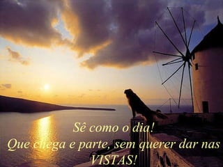 Sê como o dia! Que chega e parte, sem querer dar nas VISTAS! 