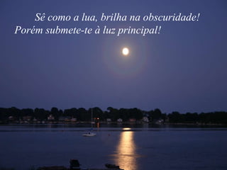 Sê como a lua, brilha na obscuridade! Porém submete-te à luz principal!  