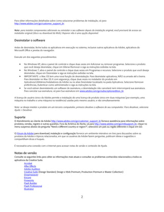 2 
Para obter informações detalhadas sobre como solucionar problemas de instalação, vá para http://www.adobe.com/go/customer_support_br. 
Nota: para instalar componentes adicionais ou reinstalar o seu software depois da instalação original, você precisará de acesso ao instalador original (disco ou download da Web). Reparar não é uma opção disponível. 
Desinstalar o software 
Antes de desinstalar, feche todos os aplicativos em execução no sistema, inclusive outros aplicativos da Adobe, aplicativos do Microsoft Office e janelas do navegador. 
Execute um dos seguintes procedimentos: 
• No Windows XP, abra o painel de controle e clique duas vezes em Adicionar ou remover programas. Selecione o produto que você deseja desinstalar, clique em Alterar/Remover e siga as instruções exibidas na tela. 
• No Windows 7, abra o painel de controle e clique duas vezes em Programas e recursos. Selecione o produto que você deseja desinstalar, clique em Desinstalar e siga as instruções exibidas na tela. 
• IMPORTANTE: o Mac OS tem uma nova função de desinstalação. Para desinstalar aplicativos, NÃO os arraste até a lixeira. Para desinstalar no Mac OS X com segurança, clique duas vezes no instalador do produto em Aplicativos/Utilitários/Instaladores da Adobe ou no alias Desinstalar localizado na pasta Aplicativos. Selecione Remover preferências, Autenticar como administrador e siga as instruções na tela. 
• Se você estiver desinstalando um software de assinatura, a desinstalação não cancelará nem interromperá sua assinatura. Para cancelar sua assinatura, vá para Sua assinatura em www.adobe.com/go/subscriptionedition_br 
A licença de usuário único da Adobe permite a instalação de uma licença de produto único em duas máquinas (por exemplo, uma máquina no trabalho e uma máquina na residência) usadas pelo mesmo usuário, e não simultaneamente. 
Nota: se deseja instalar o produto em um terceiro computador, primeiro desative o software de seu computador. Para desativar, selecione Ajuda > Desativar. 
Suporte 
O Atendimento ao cliente da Adobe http://www.adobe.com/go/customer_support_br fornece assistência para informações sobre produtos, vendas, registro e outras questões. Fora da América do Norte, vá para http://www.adobe.com/go/intlsupport_br, clique no menu suspenso abaixo da pergunta “Need a different country or region?”, selecione um país ou região diferente e clique em GO. 
O Fórum da Adobe para download, instalação e configuração fornece um ambiente interativo on-line para discussões sobre os produtos da Adobe e tópicos relacionados, em que os usuários da Adobe fazem perguntas, publicam ideias e sugestões e compartilham dicas e truques . 
É necessária uma conexão com a Internet para acessar notas de versão e conteúdo de Ajuda. 
Notas de versão 
Consulte os seguintes links para obter as informações mais atuais e consultar os problemas conhecidos relacionados a todos os aplicativos da Creative Suite. 
Acrobat 
After Effects 
Adobe Audition 
Creative Suite (Design Standard, Design e Web Premium, Production Premium e Master Collection) 
Dreamweaver 
Encore 
Fireworks 
Flash Builder 
Flash Professional 
Illustrator  