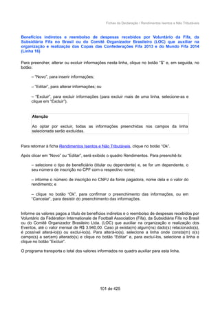 Fichas da Declaração / Rendimentos Isentos e Não Tributáveis
Benefícios indiretos e reembolso de despesas recebidos por Voluntário da Fifa, da
Subsidiária Fifa no Brasil ou do Comitê Organizador Brasileiro (LOC) que auxiliar na
organização e realização das Copas das Confederações Fifa 2013 e do Mundo Fifa 2014
(Linha 16)
Para preencher, alterar ou excluir informações nesta linha, clique no botão “$” e, em seguida, no
botão:
– “Novo”, para inserir informações;
– “Editar”, para alterar informações; ou
– “Excluir”, para excluir informações (para excluir mais de uma linha, selecione-as e
clique em “Excluir”).
Atenção
Ao optar por excluir, todas as informações preenchidas nos campos da linha
selecionada serão excluídas.
Para retornar à ficha Rendimentos Isentos e Não Tributáveis, clique no botão “Ok”.
Após clicar em “Novo” ou “Editar”, será exibido o quadro Rendimentos. Para preenchê-lo:
– selecione o tipo de beneficiário (titular ou dependente) e, se for um dependente, o
seu número de inscrição no CPF com o respectivo nome;
– informe o número de inscrição no CNPJ da fonte pagadora, nome dela e o valor do
rendimento; e
– clique no botão “Ok”, para confirmar o preenchimento das informações, ou em
“Cancelar”, para desistir do preenchimento das informações.
Informe os valores pagos a título de benefícios indiretos e o reembolso de despesas recebidos por
Voluntário da Fédération Internationale de Football Association (Fifa), da Subsidiária Fifa no Brasil
ou do Comitê Organizador Brasileiro Ltda. (LOC) que auxiliar na organização e realização dos
Eventos, até o valor mensal de R$ 3.940,00. Caso já exista(m) algum(ns) dado(s) relacionado(s),
é possível alterá-lo(s) ou excluí-lo(s). Para alterá-lo(s), selecione a linha onde consta(m) o(s)
campo(s) a ser(em) alterado(s) e clique no botão “Editar” e, para excluí-los, selecione a linha e
clique no botão “Excluir”.
O programa transporta o total dos valores informados no quadro auxiliar para esta linha.
101 de 425
 