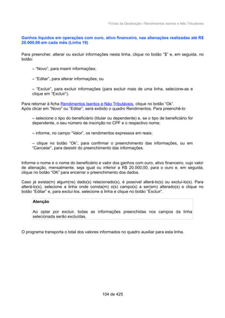 Fichas da Declaração / Rendimentos Isentos e Não Tributáveis
Ganhos líquidos em operações com ouro, ativo financeiro, nas alienações realizadas até R$
20.000,00 em cada mês (Linha 19)
Para preencher, alterar ou excluir informações nesta linha, clique no botão “$” e, em seguida, no
botão:
– “Novo”, para inserir informações;
– “Editar”, para alterar informações; ou
– “Excluir”, para excluir informações (para excluir mais de uma linha, selecione-as e
clique em “Excluir”).
Para retornar à ficha Rendimentos Isentos e Não Tributáveis, clique no botão “Ok”.
Após clicar em “Novo” ou “Editar”, será exibido o quadro Rendimentos. Para preenchê-lo:
– selecione o tipo do beneficiário (titular ou dependente) e, se o tipo de beneficiário for
dependente, o seu número de inscrição no CPF e o respectivo nome;
– informe, no campo “Valor”, os rendimentos expressos em reais;
– clique no botão “Ok”, para confirmar o preenchimento das informações, ou em
“Cancelar”, para desistir do preenchimento das informações.
Informe o nome e o nome do beneficiário e valor dos ganhos com ouro, ativo financeiro, cujo valor
de alienação, mensalmente, seja igual ou inferior a R$ 20.000,00, para o ouro e, em seguida,
clique no botão “OK” para encerrar o preenchimento dos dados.
Caso já exista(m) algum(ns) dado(s) relacionado(s), é possível alterá-lo(s) ou excluí-lo(s). Para
alterá-lo(s), selecione a linha onde consta(m) o(s) campo(s) a ser(em) alterado(s) e clique no
botão “Editar” e, para excluí-los, selecione a linha e clique no botão “Excluir”.
Atenção
Ao optar por excluir, todas as informações preenchidas nos campos da linha
selecionada serão excluídas.
O programa transporta o total dos valores informados no quadro auxiliar para esta linha.
104 de 425
 