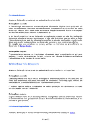 Situações Individuais / Situações Individuais
Contribuinte Casado
Apresenta declaração em separado ou, opcionalmente, em conjunto.
Declaração em separado
a) cada cônjuge deve incluir na sua declaração os rendimentos próprios e 50% (cinquenta por
cento) dos rendimentos produzidos pelos bens comuns, compensando 50% (cinquenta por cento)
do imposto pago ou retido sobre esses rendimentos, independentemente de qual dos cônjuges
tenha sofrido a retenção ou efetuado o recolhimento; ou
b) um dos cônjuges inclui na sua declaração os rendimentos próprios e o total dos rendimentos
produzidos pelos bens comuns, compensando o valor total do imposto pago ou retido na fonte,
independentemente de qual dos cônjuges tenha sofrido a retenção ou efetuado o recolhimento.
Neste caso, o outro cônjuge inclui na sua declaração somente os seus rendimentos próprios.
Em relação aos bens privativos ou comuns, verifique as instruções de preenchimento da
Declaração de Bens e Direitos.
Declaração em conjunto
É apresentada em nome de um dos cônjuges, abrangendo todos os rendimentos de ambos os
cônjuges, inclusive os provenientes de bens gravados com cláusula de incomunicabilidade ou
inalienabilidade, e das pensões de gozo privativo.
Contribuinte que Tenha Companheiro
Apresenta declaração em separado ou, opcionalmente, em conjunto com o companheiro.
Declaração em separado
Cada companheiro deve incluir em sua declaração os rendimentos próprios e 50% (cinquenta por
cento) dos rendimentos produzidos pelos bens em condomínio, salvo estipulação contrária em
contrato escrito, quando deve ser adotado o percentual nele previsto.
O imposto pago ou retido é compensável na mesma proporção dos rendimentos tributáveis
produzidos pelos bens em condomínio.
Declaração em conjunto
É apresentada em nome de um dos companheiros, abrangendo o total dos rendimentos, inclusive
os provenientes de bens gravados com cláusula de incomunicabilidade ou inalienabilidade, e das
pensões de gozo privativo.
Contribuinte Separado de Fato
Apresenta declaração de acordo com as instruções para contribuinte casado (ver acima).
11 de 425
 