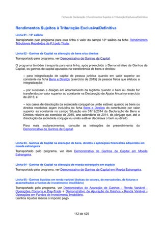 Fichas da Declaração / Rendimentos Sujeitos à Tributação Exclusiva/Definitiva
Rendimentos Sujeitos à Tributação Exclusiva/Definitiva
Linha 01 - 13º salário
Transportado pelo programa para esta linha o valor do campo 13º salário da ficha Rendimentos
Tributáveis Recebidos de PJ pelo Titular.
Linha 02 - Ganhos de Capital na alienação de bens e/ou direitos
Transportado pelo programa, ver Demonstrativo de Ganhos de Capital.
O programa também transporta para esta linha, após preenchido o Demonstrativo de Ganhos de
Capital, os ganhos de capital apurados na transferência de bens e direitos:
– para integralização de capital de pessoa jurídica quando em valor superior ao
constante na ficha Bens e Direitos (exercício de 2015) da pessoa física que efetuou a
integralização;
– por sucessão e doação em adiantamento da legítima quando o bem ou direito for
transferido por valor superior ao constante na Declaração de Ajuste Anual no exercício
de 2015; e
– nos casos de dissolução da sociedade conjugal ou união estável, quando os bens ou
direitos recebidos sejam incluídos na ficha Bens e Direitos do contribuinte por valor
superior ao constante no campo Situação em 31/12/2014 da Declaração de Bens e
Direitos relativa ao exercício de 2015, ano-calendário de 2014, do cônjuge que, até a
dissolução da sociedade conjugal ou união estável declarava o bem ou direito.
Para mais esclarecimentos, consulte as instruções de preenchimento do
Demonstrativo de Ganhos de Capital.
Linha 03 - Ganhos de Capital na alienação de bens, direitos e aplicações financeiras adquiridos em
moeda estrangeira
Transportado pelo programa, ver item Demonstrativo de Ganhos de Capital em Moeda
Estrangeira.
Linha 04 - Ganhos de Capital na alienação de moeda estrangeira em espécie
Transportado pelo programa, ver Demonstrativo de Ganhos de Capital em Moeda Estrangeira.
Linha 05 - Ganhos líquidos em renda variável (bolsas de valores, de mercadorias, de futuros e
assemelhados e fundos de investimento imobiliário)
Transportado pelo programa, ver Demonstrativo de Apuração de Ganhos - Renda Variável -
Operações Comuns e Day-Trade e Demonstrativo de Apuração de Ganhos - Renda Variável -
Operações em Fundos de Investimento Imobiliário.
Ganhos líquidos menos o imposto pago.
112 de 425
 