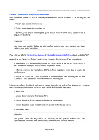 Fichas da Declaração / Rendimentos Sujeitos à Tributação Exclusiva/Definitiva
Linha 06 - Rendimentos de aplicações financeiras
Para preencher, alterar ou excluir informações nesta linha, clique no botão “$” e, em seguida, no
botão:
- “Novo”, para inserir informações;
- “Editar”, para alterar informações; ou
- “Excluir”, para excluir informações (para excluir mais de uma linha, selecione-as e
clique em “Excluir”).
Atenção
Ao optar por excluir, todas as informações preenchidas nos campos da linha
selecionada serão excluídas.
Para retornar à ficha Rendimentos Sujeitos à Tributação Exclusiva/Definitiva, clique no botão “Ok”.
Após clicar em “Novo” ou “Editar”, será exibido o quadro Rendimentos. Para preenchê-lo:
– selecione o tipo de beneficiário (titular ou dependente) e, se for um dependente, o
seu número de inscrição no CPF com o respectivo nome;
– informe o número de inscrição no CNPJ da fonte pagadora, nome dela e o valor do
rendimento; e
– clique no botão “Ok”, para confirmar o preenchimento das informações, ou em
“Cancelar”, para desistir do preenchimento das informações.
Informe os valores líquidos (rendimentos menos imposto) de aplicações financeiras, conforme
comprovante de rendimentos fornecido pela instituição financeira, tais como:
– renda fixa;
– fundos de investimento financeiro (FIF);
– fundos de aplicação em quotas de fundos de investimento;
– fundos de ações ou de investimento em quotas de fundos de ações;
– operações swap.
Atenção
Ao gravar cópia de segurança, as informações do quadro auxiliar não são
aproveitadas, todavia o total transportado permanece na linha 06 da ficha.
113 de 425
 