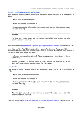 Fichas da Declaração / Rendimentos Sujeitos à Tributação Exclusiva/Definitiva
Linha 11 - Participação nos Lucros ou Resultados
Para preencher, alterar ou excluir informações nesta linha, clique no botão “$” e, em seguida, no
botão:
- “Novo”, para inserir informações;
- “Editar”, para alterar informações; ou
- “Excluir”, para excluir informações (para excluir mais de uma linha, selecione-as e
clique em “Excluir”).
Atenção
Ao optar por excluir, todas as informações preenchidas nos campos da linha
selecionada serão excluídas.
Para retornar à ficha Rendimentos Sujeitos à Tributação Exclusiva/Definitiva, clique no botão “Ok”.
Após clicar em “Novo” ou “Editar”, será exibido o quadro Rendimentos. Para preenchê-lo:
selecione o tipo de beneficiário (titular ou dependente) e, se for um dependente, o seu número de
inscrição no CPF com o respectivo nome;
– informe o número de inscrição no CNPJ da fonte pagadora, o nome dela e o valor do
rendimento;
– clique no botão “Ok”, para confirmar o preenchimento das informações, ou em
“Cancelar”, para desistir do preenchimento das informações.
Linha 12 - Outros
Para preencher, alterar ou excluir informações nesta linha, clique, no botão “$” e, em seguida, no
botão:
- “Novo”, para inserir novas informações;
- “Editar”, para alterar informações; ou
- “Excluir”, para excluir informações (para excluir mais de uma linha, selecione-as e
clique em “Excluir”).
Atenção
Ao optar por excluir, todas as informações preenchidas nos campos da linha
selecionada serão excluídas.
Para retornar à ficha Rendimentos Sujeitos à Tributação Exclusiva/Definitiva, clique no botão “Ok”.
115 de 425
 