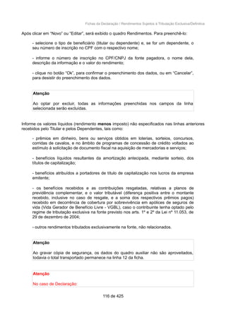 Fichas da Declaração / Rendimentos Sujeitos à Tributação Exclusiva/Definitiva
Após clicar em “Novo” ou “Editar”, será exibido o quadro Rendimentos. Para preenchê-lo:
- selecione o tipo de beneficiário (titular ou dependente) e, se for um dependente, o
seu número de inscrição no CPF com o respectivo nome;
- informe o número de inscrição no CPF/CNPJ da fonte pagadora, o nome dela,
descrição da informação e o valor do rendimento;
- clique no botão “Ok”, para confirmar o preenchimento dos dados, ou em “Cancelar”,
para desistir do preenchimento dos dados.
Atenção
Ao optar por excluir, todas as informações preenchidas nos campos da linha
selecionada serão excluídas.
Informe os valores líquidos (rendimento menos imposto) não especificados nas linhas anteriores
recebidos pelo Titular e pelos Dependentes, tais como:
- prêmios em dinheiro, bens ou serviços obtidos em loterias, sorteios, concursos,
corridas de cavalos, e no âmbito de programas de concessão de crédito voltados ao
estímulo à solicitação de documento fiscal na aquisição de mercadorias e serviços;
- benefícios líquidos resultantes da amortização antecipada, mediante sorteio, dos
títulos de capitalização;
- benefícios atribuídos a portadores de título de capitalização nos lucros da empresa
emitente;
- os benefícios recebidos e as contribuições resgatadas, relativas a planos de
previdência complementar, e o valor tributável (diferença positiva entre o montante
recebido, inclusive no caso de resgate, e a soma dos respectivos prêmios pagos)
recebido em decorrência de cobertura por sobrevivência em apólices de seguros de
vida (Vida Gerador de Benefício Livre - VGBL), caso o contribuinte tenha optado pelo
regime de tributação exclusiva na fonte previsto nos arts. 1º e 2º da Lei nº 11.053, de
29 de dezembro de 2004;
- outros rendimentos tributados exclusivamente na fonte, não relacionados.
Atenção
Ao gravar cópia de segurança, os dados do quadro auxiliar não são aproveitados,
todavia o total transportado permanece na linha 12 da ficha.
Atenção
No caso de Declaração:
116 de 425
 