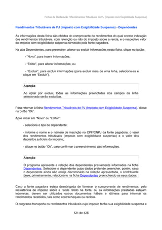 Fichas da Declaração / Rendimentos Tributáveis de PJ (Imposto com Exigibilidade Suspensa)
Rendimentos Tributáveis de PJ (Imposto com Exigibilidade Suspensa) - Dependentes
As informações desta ficha são obtidas do comprovante de rendimentos do qual conste indicação
dos rendimentos tributáveis, com retenção ou não do imposto sobre a renda, e o respectivo valor
do imposto com exigibilidade suspensa fornecido pela fonte pagadora.
Na aba Dependentes, para preencher, alterar ou excluir informações nesta ficha, clique no botão:
- “Novo”, para inserir informações;
- “Editar”, para alterar informações; ou
- “Excluir”, para excluir informações (para excluir mais de uma linha, selecione-as e
clique em “Excluir”).
Atenção
Ao optar por excluir, todas as informações preenchidas nos campos da linha
selecionada serão excluídas.
Para retornar à ficha Rendimentos Tributáveis de PJ (Imposto com Exigibilidade Suspensa), clique
no botão “Ok”.
Após clicar em “Novo” ou “Editar”:
- selecione o tipo de dependente;
- informe o nome e o número de inscrição no CPF/CNPJ da fonte pagadora, o valor
dos rendimentos tributáveis (imposto com exigibilidade suspensa) e o valor dos
depósitos judiciais do imposto;
- clique no botão “Ok”, para confirmar o preenchimento das informações.
Atenção
O programa apresenta a relação dos dependentes previamente informados na ficha
Dependentes. Selecione o dependente cujos dados pretende preencher, porém, caso
o dependente ainda não esteja discriminado na relação apresentada, o contribuinte
deve, primeiramente, relacioná-lo na ficha Dependentes preenchendo os seus dados.
Caso a fonte pagadora esteja desobrigada de fornecer o comprovante de rendimentos, pela
inexistência de imposto sobre a renda retido na fonte, ou as informações prestadas estejam
incorretas, devem ser utilizados outros documentos hábeis e idôneos para informar os
rendimentos recebidos, tais como contracheques ou recibos.
O programa transporta os rendimentos tributáveis cujo imposto tenha sua exigibilidade suspensa e
121 de 425
 