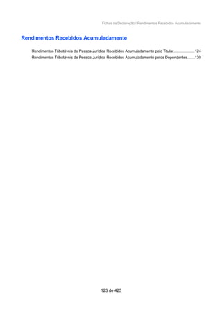Fichas da Declaração / Rendimentos Recebidos Acumuladamente
Rendimentos Recebidos Acumuladamente
Rendimentos Tributáveis de Pessoa Jurídica Recebidos Acumuladamente pelo Titular....................124
Rendimentos Tributáveis de Pessoa Jurídica Recebidos Acumuladamente pelos Dependentes......130
123 de 425
 
