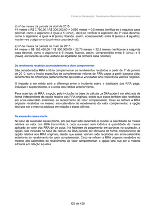 Fichas da Declaração / Rendimentos Recebidos Acumuladamente
d) nº de meses da parcela de abril de 2015
44 meses x R$ 3.750,00 / R$ 300.000,00 = 0,550 meses = 0,5 meses (verifica-se a segunda casa
decimal, como o algarismo é igual a 5 (cinco), deve-se verificar o algarismo da 3ª casa decimal,
como o algarismo é igual a 0 (zero), ficando, assim, compreendido entre 0 (zero) e 4 (quatro),
mantém-se o algarismo da primeira casa decimal);
e) nº de meses da parcela de maio de 2015
44 meses x R$ 155.450,00 / R$ 300.000,00 = 22,79 meses = 22,8 meses (verifica-se a segunda
casa decimal, como o algarismo é 9 (nove), ficando, assim, compreendido entre 5 (cinco) e 9
(nove), acrescenta-se uma unidade ao algarismo da primeira casa decimal).
Do rendimento recebido acumuladamente a título complementar
São considerados RRA a título complementar os rendimentos recebidos a partir de 1º de janeiro
de 2010, com o intuito específico de complementar valores de RRA pagos a partir daquela data,
decorrentes de diferenças posteriormente apuradas e vinculadas aos respectivos valores originais.
O imposto a ser retido será a diferença entre o incidente sobre a totalidade dos RRA paga,
inclusive o superveniente, e a soma dos retidos anteriormente.
Para esse tipo de RRA, a opção pela inclusão na base de cálculo da DAA poderá ser efetuada de
forma independente da opção relativa aos RRA originais, desde que esses tenham sido recebidos
em anos-calendário anteriores ao recebimento do valor complementar. Caso se refiram a RRA
originais recebidos no mesmo ano-calendário do recebimento do valor complementar, a opção
terá que ser a mesma adotada em relação a esses últimos.
Da sucessão causa mortis
No caso de sucessão causa mortis, em que tiver sido encerrado o espólio, a quantidade de meses
relativa ao valor dos RRA transmitido a cada sucessor será idêntica à quantidade de meses
aplicada ao valor dos RRA do de cujus. Na hipótese de pagamento em parcelas na sucessão, a
opção pela inclusão na base de cálculo da DAA poderá ser efetuada de forma independente da
opção relativa aos RRA originais, desde que esses tenham sido recebidos em anos-calendário
anteriores ao recebimento do valor complementar. Caso se refiram a RRA originais recebidos no
mesmo ano-calendário do recebimento do valor complementar, a opção terá que ser a mesma
adotada em relação àqueles.
129 de 425
 