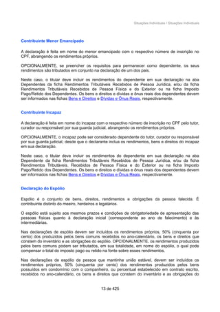 Situações Individuais / Situações Individuais
Contribuinte Menor Emancipado
A declaração é feita em nome do menor emancipado com o respectivo número de inscrição no
CPF, abrangendo os rendimentos próprios.
OPCIONALMENTE, se preencher os requisitos para permanecer como dependente, os seus
rendimentos são tributados em conjunto na declaração de um dos pais.
Neste caso, o titular deve incluir os rendimentos do dependente em sua declaração na aba
Dependentes da ficha Rendimentos Tributáveis Recebidos de Pessoa Jurídica, e/ou da ficha
Rendimentos Tributáveis Recebidos de Pessoa Física e do Exterior ou na ficha Imposto
Pago/Retido dos Dependentes. Os bens e direitos e dívidas e ônus reais dos dependentes devem
ser informados nas fichas Bens e Direitos e Dívidas e Ônus Reais, respectivamente.
Contribuinte Incapaz
A declaração é feita em nome do incapaz com o respectivo número de inscrição no CPF pelo tutor,
curador ou responsável por sua guarda judicial, abrangendo os rendimentos próprios.
OPCIONALMENTE, o incapaz pode ser considerado dependente do tutor, curador ou responsável
por sua guarda judicial, desde que o declarante inclua os rendimentos, bens e direitos do incapaz
em sua declaração.
Neste caso, o titular deve incluir os rendimentos do dependente em sua declaração na aba
Dependente da ficha Rendimentos Tributáveis Recebidos de Pessoa Jurídica, e/ou da ficha
Rendimentos Tributáveis. Recebidos de Pessoa Física e do Exterior ou na ficha Imposto
Pago/Retido dos Dependentes. Os bens e direitos e dívidas e ônus reais dos dependentes devem
ser informados nas fichas Bens e Direitos e Dívidas e Ônus Reais, respectivamente.
Declaração do Espólio
Espólio é o conjunto de bens, direitos, rendimentos e obrigações da pessoa falecida. É
contribuinte distinto do meeiro, herdeiros e legatários.
O espólio está sujeito aos mesmos prazos e condições de obrigatoriedade de apresentação das
pessoas físicas quanto à declaração inicial (correspondente ao ano de falecimento) e às
intermediárias.
Nas declarações de espólio devem ser incluídos os rendimentos próprios, 50% (cinquenta por
cento) dos produzidos pelos bens comuns recebidos no ano-calendário, os bens e direitos que
constem do inventário e as obrigações do espólio. OPCIONALMENTE, os rendimentos produzidos
pelos bens comuns podem ser tributados, em sua totalidade, em nome do espólio, o qual pode
compensar o total do imposto pago ou retido na fonte sobre esses rendimentos.
Nas declarações de espólio de pessoa que mantinha união estável, devem ser incluídos os
rendimentos próprios, 50% (cinquenta por cento) dos rendimentos produzidos pelos bens
possuídos em condomínio com o companheiro, ou percentual estabelecido em contrato escrito,
recebidos no ano-calendário, os bens e direitos que constem do inventário e as obrigações do
13 de 425
 