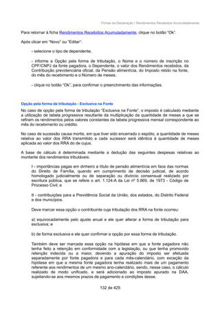 Fichas da Declaração / Rendimentos Recebidos Acumuladamente
Para retornar à ficha Rendimentos Recebidos Acumuladamente, clique no botão “Ok”.
Após clicar em “Novo” ou “Editar”:
- selecione o tipo de dependente;
- informe a Opção pela forma de tributação, o Nome e o número de inscrição no
CPF/CNPJ da fonte pagadora, o Dependente, o valor dos Rendimentos recebidos, da
Contribuição previdenciária oficial, da Pensão alimentícia, do Imposto retido na fonte,
do mês do recebimento e o Número de meses;
- clique no botão “Ok”, para confirmar o preenchimento das informações.
Opção pela forma de tributação - Exclusiva na Fonte
No caso de opção pela forma de tributação “Exclusiva na Fonte”, o imposto é calculado mediante
a utilização de tabela progressiva resultante da multiplicação da quantidade de meses a que se
refiram os rendimentos pelos valores constantes da tabela progressiva mensal correspondente ao
mês do recebimento ou crédito.
No caso de sucessão causa mortis, em que tiver sido encerrado o espólio, a quantidade de meses
relativa ao valor dos RRA transmitido a cada sucessor será idêntica à quantidade de meses
aplicada ao valor dos RRA do de cujus.
A base de cálculo é determinada mediante a dedução das seguintes despesas relativas ao
montante dos rendimentos tributáveis:
I - importâncias pagas em dinheiro a título de pensão alimentícia em face das normas
do Direito de Família, quando em cumprimento de decisão judicial, de acordo
homologado judicialmente ou de separação ou divórcio consensual realizado por
escritura pública, que se refere o art. 1.124-A da Lei nº 5.869, de 1973 - Código de
Processo Civil; e
II - contribuições para a Previdência Social da União, dos estados, do Distrito Federal
e dos municípios.
Deve marcar essa opção o contribuinte cuja tributação dos RRA na fonte ocorreu:
a) equivocadamente pelo ajuste anual e ele quer alterar a forma de tributação para
exclusiva; e
b) de forma exclusiva e ele quer confirmar a opção por essa forma de tributação.
Também deve ser marcada essa opção na hipótese em que a fonte pagadora não
tenha feito a retenção em conformidade com a legislação, ou que tenha promovido
retenção indevida ou a maior, devendo a apuração do imposto ser efetuada
separadamente por fonte pagadora e para cada mês-calendário, com exceção da
hipótese em que a mesma fonte pagadora tenha realizado mais de um pagamento
referente aos rendimentos de um mesmo ano-calendário, sendo, nesse caso, o cálculo
realizado de modo unificado, e será adicionado ao imposto apurado na DAA,
sujeitando-se aos mesmos prazos de pagamento e condições desse.
132 de 425
 
