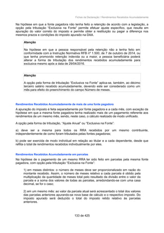 Fichas da Declaração / Rendimentos Recebidos Acumuladamente
Na hipótese em que a fonte pagadora não tenha feito a retenção de acordo com a legislação, a
opção pela tributação “Exclusiva na Fonte” permite efetuar ajuste específico, que resulta em
apuração do valor correto do imposto e permite obter a restituição ou pagar a diferença nos
mesmos prazos e condições do imposto apurado na DAA.
Atenção
Na hipótese em que a pessoa responsável pela retenção não a tenha feito em
conformidade com a Instrução Normativa RFB nº 1.500, de 7 de outubro de 2014, ou
que tenha promovido retenção indevida ou a maior, a pessoa beneficiária poderá
alterar a forma de tributação dos rendimentos recebidos acumuladamente para
exclusiva mesmo após a data de 29/04/2016.
Atenção
A opção pela forma de tributação “Exclusiva na Fonte” aplica-se, também, ao décimo
terceiro salário recebido acumuladamente, devendo este ser considerado como um
mês para efeito do preenchimento do campo Número de meses.
Rendimentos Recebidos Acumuladamente de mais de uma fonte pagadora
A apuração do imposto é feita separadamente por fonte pagadora e a cada mês, com exceção da
hipótese em que a mesma fonte pagadora tenha realizado mais de um pagamento referente aos
rendimentos de um mesmo mês, sendo, neste caso, o cálculo realizado de modo unificado.
A opção pela forma de tributação, “Ajuste Anual” ou “Exclusiva na Fonte”:
a) deve ser a mesma para todos os RRA recebidos por um mesmo contribuinte,
independentemente de como foram tributados pelas fontes pagadoras;
b) pode ser exercida de modo individual em relação ao titular e a cada dependente, desde que
reflita o total de rendimentos recebidos individualmente por eles.
Rendimentos Recebidos Acumuladamente em parcelas
Na hipótese de o pagamento de um mesmo RRA ter sido feito em parcelas pela mesma fonte
pagadora, com opção pela tributação “Exclusiva na Fonte”:
1) em meses distintos: o número de meses deve ser proporcionalizado em razão do
montante recebido. Assim, o número de meses relativo a cada parcela é obtido pela
multiplicação da quantidade de meses total pelo resultado da divisão entre o valor da
parcela e a soma dos valores de todas as parcelas, arredondando-se com uma casa
decimal, se for o caso;
2) em um mesmo mês: ao valor da parcela atual será acrescentado o total dos valores
das parcelas anteriores apurando-se nova base de cálculo e o respectivo imposto. Do
imposto apurado será deduzido o total do imposto retido relativo às parcelas
anteriores.
133 de 425
 