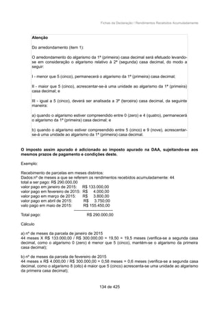 Fichas da Declaração / Rendimentos Recebidos Acumuladamente
Atenção
Do arredondamento (item 1):
O arredondamento do algarismo da 1ª (primeira) casa decimal será efetuado levando-
se em consideração o algarismo relativo à 2ª (segunda) casa decimal, do modo a
seguir:
I - menor que 5 (cinco), permanecerá o algarismo da 1ª (primeira) casa decimal;
II - maior que 5 (cinco), acrescentar-se-á uma unidade ao algarismo da 1ª (primeira)
casa decimal; e
III - igual a 5 (cinco), deverá ser analisada a 3ª (terceira) casa decimal, da seguinte
maneira:
a) quando o algarismo estiver compreendido entre 0 (zero) e 4 (quatro), permanecerá
o algarismo da 1ª (primeira) casa decimal; e
b) quando o algarismo estiver compreendido entre 5 (cinco) e 9 (nove), acrescentar-
se-á uma unidade ao algarismo da 1ª (primeira) casa decimal.
O imposto assim apurado é adicionado ao imposto apurado na DAA, sujeitando-se aos
mesmos prazos de pagamento e condições deste.
Exemplo:
Recebimento de parcelas em meses distintos:
Dados:nº de meses a que se referem os rendimentos recebidos acumuladamente: 44
total a ser pago: R$ 290.000,00
valor pago em janeiro de 2015: R$ 133.000,00
valor pago em fevereiro de 2015: R$ 4.000,00
valor pago em março de 2015: R$ 3.800,00
valor pago em abril de 2015: R$ 3.750,00
valo pago em maio de 2015: R$ 155.450,00
-----------------------------
Total pago: R$ 290.000,00
Cálculo
a) nº de meses da parcela de janeiro de 2015
44 meses X R$ 133.000,00 / R$ 300.000,00 = 19,50 = 19,5 meses (verifica-se a segunda casa
decimal, como o algarismo 0 (zero) é menor que 5 (cinco), mantém-se o algarismo da primeira
casa decimal);
b) nº de meses da parcela de fevereiro de 2015
44 meses x R$ 4.000,00 / R$ 300.000,00 = 0,58 meses = 0,6 meses (verifica-se a segunda casa
decimal, como o algarismo 8 (oito) é maior que 5 (cinco) acrescenta-se uma unidade ao algarismo
da primeira casa decimal);
134 de 425
 