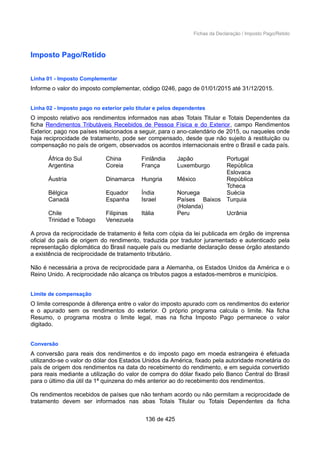 Fichas da Declaração / Imposto Pago/Retido
Imposto Pago/Retido
Linha 01 - Imposto Complementar
Informe o valor do imposto complementar, código 0246, pago de 01/01/2015 até 31/12/2015.
Linha 02 - Imposto pago no exterior pelo titular e pelos dependentes
O imposto relativo aos rendimentos informados nas abas Totais Titular e Totais Dependentes da
ficha Rendimentos Tributáveis Recebidos de Pessoa Física e do Exterior, campo Rendimentos
Exterior, pago nos países relacionados a seguir, para o ano-calendário de 2015, ou naqueles onde
haja reciprocidade de tratamento, pode ser compensado, desde que não sujeito à restituição ou
compensação no país de origem, observados os acordos internacionais entre o Brasil e cada país.
África do Sul China Finlândia Japão Portugal
Argentina Coreia França Luxemburgo República
Eslovaca
Áustria Dinamarca Hungria México República
Tcheca
Bélgica Equador Índia Noruega Suécia
Canadá Espanha Israel Países Baixos
(Holanda)
Turquia
Chile Filipinas Itália Peru Ucrânia
Trinidad e Tobago Venezuela
A prova da reciprocidade de tratamento é feita com cópia da lei publicada em órgão de imprensa
oficial do país de origem do rendimento, traduzida por tradutor juramentado e autenticado pela
representação diplomática do Brasil naquele país ou mediante declaração desse órgão atestando
a existência de reciprocidade de tratamento tributário.
Não é necessária a prova de reciprocidade para a Alemanha, os Estados Unidos da América e o
Reino Unido. A reciprocidade não alcança os tributos pagos a estados-membros e municípios.
Limite de compensação
O limite corresponde à diferença entre o valor do imposto apurado com os rendimentos do exterior
e o apurado sem os rendimentos do exterior. O próprio programa calcula o limite. Na ficha
Resumo, o programa mostra o limite legal, mas na ficha Imposto Pago permanece o valor
digitado.
Conversão
A conversão para reais dos rendimentos e do imposto pago em moeda estrangeira é efetuada
utilizando-se o valor do dólar dos Estados Unidos da América, fixado pela autoridade monetária do
país de origem dos rendimentos na data do recebimento do rendimento, e em seguida convertido
para reais mediante a utilização do valor de compra do dólar fixado pelo Banco Central do Brasil
para o último dia útil da 1ª quinzena do mês anterior ao do recebimento dos rendimentos.
Os rendimentos recebidos de países que não tenham acordo ou não permitam a reciprocidade de
tratamento devem ser informados nas abas Totais Titular ou Totais Dependentes da ficha
136 de 425
 
