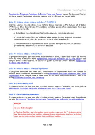 Fichas da Declaração / Imposto Pago/Retido
Rendimentos Tributáveis Recebidos de Pessoa Física e do Exterior, campo Rendimentos Exterior,
conforme o caso. Neste caso, o imposto pago no exterior não pode ser compensado.
Linha 03 - Imposto sobre a renda na fonte (Lei nº 11.033/2004)
Informe o valor do imposto sobre a renda na fonte de que tratam os §§ 1º e 2º, II, do art. 2º da Lei
nº 11.033, de 21 de dezembro de 2004, retido no período a que se refere a declaração, desde que
o imposto não tenha sido:
a) deduzido do imposto sobre ganhos líquidos apurados no mês da retenção;
b) compensado com o imposto incidente sobre ganhos líquidos apurados nos meses
subsequentes ao da retenção, no período a que se refere a declaração;
c) compensado com o imposto devido sobre o ganho de capital apurado, no período a
que se refere a declaração, na alienação de ações.
Linha 04 - Imposto retido na fonte do titular
O programa transporta para esta linha, relativamente ao titular, a soma dos valores do imposto
retido na fonte do titular da ficha Rendimentos Tributáveis Recebidos de PJ pelo Titular e dos
campos “IRRF” e “IRRF sobre o 13º Salário” do quadro auxiliar da Linha 07 da ficha Rendimentos
Isentos e Não Tributáveis.
Linha 05 - Imposto retido na fonte dos dependentes
O programa transporta para esta linha, relativamente ao dependente, soma dos valores do
imposto retido na fonte dos dependentes da ficha Rendimentos Tributáveis Recebidos de PJ pelos
Dependentes e dos campos “IRRF” e “IRRF sobre o 13º Salário” do quadro auxiliar da Linha 07 da
ficha Rendimentos Isentos e Não Tributáveis.
Linha 06 - Carnê-Leão do titular
O programa transporta para esta linha o total do imposto pago no Carnê-leão pelo titular da ficha
Rendimentos Tributáveis Recebidos de Pessoa Física e do Exterior pelo Titular.
Linha 07 - Carnê-Leão dos dependentes
O programa transporta para esta linha o total do imposto pago no Carnê-leão pelos dependentes
da ficha Rendimentos Tributáveis Recebidos de Pessoa Física e do Exterior pelos Dependentes.
Atenção
No caso de Declaração:
a) Final de Espólio – as informações compreendem o período de 1º de janeiro até a
data da decisão judicial da partilha, sobrepartilha ou adjudicação dos bens e direitos
ou da lavratura da escritura pública do inventário ou partilha;
137 de 425
 