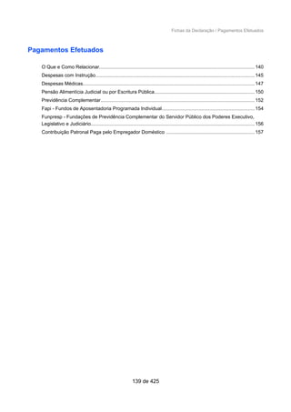 Fichas da Declaração / Pagamentos Efetuados
Pagamentos Efetuados
O Que e Como Relacionar.................................................................................................................140
Despesas com Instrução....................................................................................................................145
Despesas Médicas.............................................................................................................................147
Pensão Alimentícia Judicial ou por Escritura Pública.........................................................................150
Previdência Complementar................................................................................................................152
Fapi - Fundos de Aposentadoria Programada Individual....................................................................154
Funpresp - Fundações de Previdência Complementar do Servidor Público dos Poderes Executivo,
Legislativo e Judiciário........................................................................................................................156
Contribuição Patronal Paga pelo Empregador Doméstico .................................................................157
139 de 425
 
