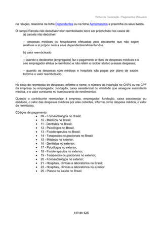 Fichas da Declaração / Pagamentos Efetuados
na relação, relacione na ficha Dependentes ou na ficha Alimentandos e preencha os seus dados.
O campo Parcela não dedutível/valor reembolsado deve ser preenchido nos casos de:
a) parcela não dedutível
– despesas médicas ou hospitalares efetuadas pelo declarante que não sejam
relativas a si próprio nem a seus dependentes/alimentandos.
b) valor reembolsado
– quando o declarante (empregado) faz o pagamento a título de despesas médicas e o
seu empregador efetua o reembolso e não retém o recibo relativo a essas despesas;
– quando as despesas com médicos e hospitais são pagas por plano de saúde.
Informe o valor reembolsado.
No caso de reembolso de despesas, informe o nome, o número de inscrição no CNPJ ou no CPF
da empresa ou empregador, fundação, caixa assistencial ou entidade que assegure assistência
médica, e o valor constante no comprovante de rendimentos.
Quando o contribuinte reembolsar à empresa, empregador, fundação, caixa assistencial ou
entidade, o valor das despesas médicas por elas cobertas, informe como despesa médica, o valor
do reembolso.
Códigos de pagamento:
• 09 - Fonoaudiólogos no Brasil;
• 10 - Médicos no Brasil;
• 11 - Dentistas no Brasil;
• 12 - Psicólogos no Brasil;
• 13 - Fisioterapeutas no Brasil;
• 14 - Terapeutas ocupacionais no Brasil;
• 15 - Médicos no exterior;
• 16 - Dentistas no exterior;
• 17 - Psicólogos no exterior;
• 18 - Fisioterapeutas no exterior;
• 19 - Terapeutas ocupacionais no exterior;
• 20 - Fonoaudiólogos no exterior;
• 21 - Hospitais, clínicas e laboratórios no Brasil;
• 22 - Hospitais, clínicas e laboratórios no exterior;
• 26 - Planos de saúde no Brasil.
149 de 425
 