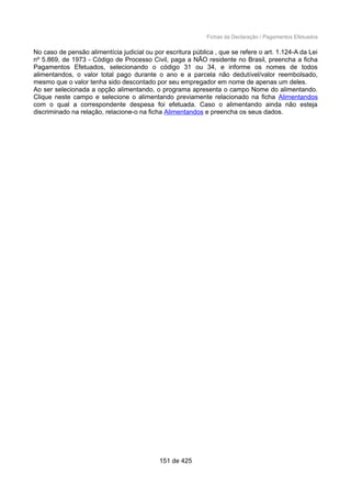 Fichas da Declaração / Pagamentos Efetuados
No caso de pensão alimentícia judicial ou por escritura pública , que se refere o art. 1.124-A da Lei
nº 5.869, de 1973 - Código de Processo Civil, paga a NÃO residente no Brasil, preencha a ficha
Pagamentos Efetuados, selecionando o código 31 ou 34, e informe os nomes de todos
alimentandos, o valor total pago durante o ano e a parcela não dedutível/valor reembolsado,
mesmo que o valor tenha sido descontado por seu empregador em nome de apenas um deles.
Ao ser selecionada a opção alimentando, o programa apresenta o campo Nome do alimentando.
Clique neste campo e selecione o alimentando previamente relacionado na ficha Alimentandos
com o qual a correspondente despesa foi efetuada. Caso o alimentando ainda não esteja
discriminado na relação, relacione-o na ficha Alimentandos e preencha os seus dados.
151 de 425
 