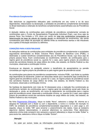 Fichas da Declaração / Pagamentos Efetuados
Previdência Complementar
São dedutíveis os pagamentos efetuados pelo contribuinte em seu nome e no de seus
dependentes, relacionados na declaração, a entidades de previdência complementar domiciliadas
no Brasil destinados à obtenção de benefícios complementares assemelhados aos da Previdência
Social.
A dedução relativa às contribuições para entidade de previdência complementar somada às
contribuições para o Fundo de Aposentadoria Programada Individual (Fapi), cujo ônus seja da
pessoa física, fica limitada a 12% (doze por cento) do total dos rendimentos computados na
determinação da base de cálculo do imposto devido na declaração de rendimentos, não sendo
considerados para efeito de apuração do referido limite os rendimentos isentos e não tributáveis
e/ou sujeitos à tributação exclusiva ou definitiva.
CONDIÇÕES PARA A DEDUTIBILIDADE
As deduções relativas às contribuições para entidades de previdência complementar e sociedades
seguradoras domiciliadas no Brasil, inclusive Plano Gerador de Benefício Livre (PGBL), e
destinadas a custear benefícios complementares aos da Previdência Social, cujo ônus seja da
própria pessoa física, ficam condicionadas ao recolhimento, também, de contribuições para o
regime geral de previdência social ou, quando for o caso, para regime próprio de previdência
social dos servidores titulares de cargo efetivo da União, dos estados, do Distrito Federal ou dos
municípios, observada a contribuição mínima.
Excetua-se ao disposto no parágrafo anterior o beneficiário de aposentadoria ou pensão
concedidas por regime próprio de previdência ou pelo regime geral de previdência social.
As contribuições para planos de previdência complementar, inclusive PGBL, cujo titular ou quotista
seja dependente do declarante, podem ser deduzidas desde que o declarante seja contribuinte do
regime geral de previdência social ou, quando for o caso, do regime próprio de previdência social
dos servidores titulares de cargo efetivo da União, dos estados, do Distrito Federal ou dos
municípios, observada a contribuição mínima.
Na hipótese de dependente com mais de 16 (dezesseis) anos, a dedução fica condicionada ao
recolhimento também de contribuições para o regime geral de previdência social pelo titular da
declaração e, ainda, ao recolhimento, em nome do dependente, de contribuições para o regime
geral de previdência social, observada a contribuição mínima, ou, quando for o caso, para regime
próprio de previdência social dos servidores titulares de cargo efetivo da União, dos estados, do
Distrito Federal ou dos municípios.
Na ficha Pagamentos Efetuados, clique no botão “Novo”, selecione o código 36, informe se a
despesa for realizada com o titular ou com o dependente, o nome e o número de inscrição no
CNPJ da entidade de previdência complementar/sociedade seguradora e o valor pago e, em
seguida, clique no botão “OK” para encerrar o preenchimento dos dados. Caso já exista(m)
algum(ns) dado(s) relacionado(s), é possível alterá-lo(s) ou excluí-lo(s). Para alterá-lo(s),
selecione a linha onde consta(m) o(s) campo(s) a ser(em) alterado(s) e clique no botão “Editar” e,
para excluí-los, selecione a linha e clique no botão “Excluir”.
Atenção
Ao optar por excluir, todas as informações preenchidas nos campos da linha
152 de 425
 