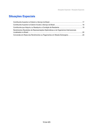 Situações Especiais / Situações Especiais
Situações Especiais
Contribuinte Ausente no Exterior a Serviço do Brasil...........................................................................17
Contribuinte Ausente no Exterior Exceto a Serviço do Brasil...............................................................18
Contribuinte que Adquiriu ou Readquiriu a Condição de Residente.....................................................19
Rendimentos Recebidos de Representações Diplomáticas e de Organismos Internacionais
Localizados no Brasil............................................................................................................................20
Conversão em Reais dos Rendimentos ou Pagamentos em Moeda Estrangeira................................20
16 de 425
 