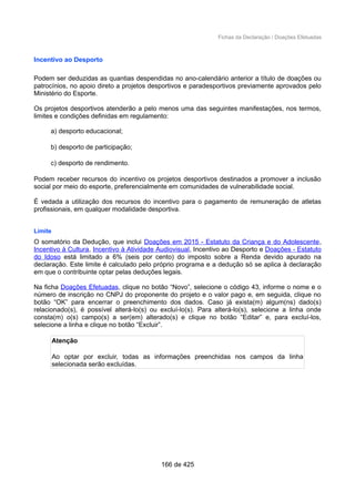 Fichas da Declaração / Doações Efetuadas
Incentivo ao Desporto
Podem ser deduzidas as quantias despendidas no ano-calendário anterior a título de doações ou
patrocínios, no apoio direto a projetos desportivos e paradesportivos previamente aprovados pelo
Ministério do Esporte.
Os projetos desportivos atenderão a pelo menos uma das seguintes manifestações, nos termos,
limites e condições definidas em regulamento:
a) desporto educacional;
b) desporto de participação;
c) desporto de rendimento.
Podem receber recursos do incentivo os projetos desportivos destinados a promover a inclusão
social por meio do esporte, preferencialmente em comunidades de vulnerabilidade social.
É vedada a utilização dos recursos do incentivo para o pagamento de remuneração de atletas
profissionais, em qualquer modalidade desportiva.
Limite
O somatório da Dedução, que inclui Doações em 2015 - Estatuto da Criança e do Adolescente,
Incentivo à Cultura, Incentivo à Atividade Audiovisual, Incentivo ao Desporto e Doações - Estatuto
do Idoso está limitado a 6% (seis por cento) do imposto sobre a Renda devido apurado na
declaração. Este limite é calculado pelo próprio programa e a dedução só se aplica à declaração
em que o contribuinte optar pelas deduções legais.
Na ficha Doações Efetuadas, clique no botão “Novo”, selecione o código 43, informe o nome e o
número de inscrição no CNPJ do proponente do projeto e o valor pago e, em seguida, clique no
botão “OK” para encerrar o preenchimento dos dados. Caso já exista(m) algum(ns) dado(s)
relacionado(s), é possível alterá-lo(s) ou excluí-lo(s). Para alterá-lo(s), selecione a linha onde
consta(m) o(s) campo(s) a ser(em) alterado(s) e clique no botão “Editar” e, para excluí-los,
selecione a linha e clique no botão “Excluir”.
Atenção
Ao optar por excluir, todas as informações preenchidas nos campos da linha
selecionada serão excluídas.
166 de 425
 
