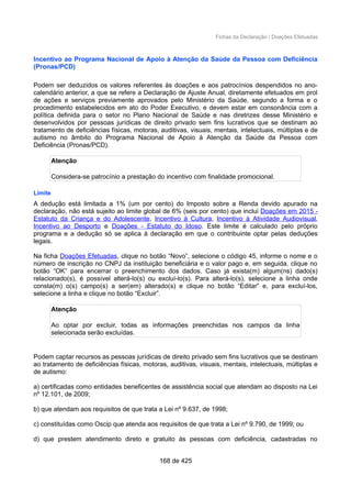 Fichas da Declaração / Doações Efetuadas
Incentivo ao Programa Nacional de Apoio à Atenção da Saúde da Pessoa com Deficiência
(Pronas/PCD)
Podem ser deduzidos os valores referentes às doações e aos patrocínios despendidos no ano-
calendário anterior, a que se refere a Declaração de Ajuste Anual, diretamente efetuados em prol
de ações e serviços previamente aprovados pelo Ministério da Saúde, segundo a forma e o
procedimento estabelecidos em ato do Poder Executivo, e devem estar em consonância com a
política definida para o setor no Plano Nacional de Saúde e nas diretrizes desse Ministério e
desenvolvidos por pessoas jurídicas de direito privado sem fins lucrativos que se destinam ao
tratamento de deficiências físicas, motoras, auditivas, visuais, mentais, intelectuais, múltiplas e de
autismo no âmbito do Programa Nacional de Apoio à Atenção da Saúde da Pessoa com
Deficiência (Pronas/PCD).
Atenção
Considera-se patrocínio a prestação do incentivo com finalidade promocional.
Limite
A dedução está limitada a 1% (um por cento) do Imposto sobre a Renda devido apurado na
declaração, não está sujeito ao limite global de 6% (seis por cento) que inclui Doações em 2015 -
Estatuto da Criança e do Adolescente, Incentivo à Cultura, Incentivo à Atividade Audiovisual,
Incentivo ao Desporto e Doações - Estatuto do Idoso. Este limite é calculado pelo próprio
programa e a dedução só se aplica à declaração em que o contribuinte optar pelas deduções
legais.
Na ficha Doações Efetuadas, clique no botão “Novo”, selecione o código 45, informe o nome e o
número de inscrição no CNPJ da instituição beneficiária e o valor pago e, em seguida, clique no
botão “OK” para encerrar o preenchimento dos dados. Caso já exista(m) algum(ns) dado(s)
relacionado(s), é possível alterá-lo(s) ou excluí-lo(s). Para alterá-lo(s), selecione a linha onde
consta(m) o(s) campo(s) a ser(em) alterado(s) e clique no botão “Editar” e, para excluí-los,
selecione a linha e clique no botão “Excluir”.
Atenção
Ao optar por excluir, todas as informações preenchidas nos campos da linha
selecionada serão excluídas.
Podem captar recursos as pessoas jurídicas de direito privado sem fins lucrativos que se destinam
ao tratamento de deficiências físicas, motoras, auditivas, visuais, mentais, intelectuais, múltiplas e
de autismo:
a) certificadas como entidades beneficentes de assistência social que atendam ao disposto na Lei
nº 12.101, de 2009;
b) que atendam aos requisitos de que trata a Lei nº 9.637, de 1998;
c) constituídas como Oscip que atenda aos requisitos de que trata a Lei nº 9.790, de 1999; ou
d) que prestem atendimento direto e gratuito às pessoas com deficiência, cadastradas no
168 de 425
 