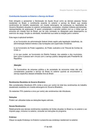 Situações Especiais / Situações Especiais
Contribuinte Ausente no Exterior a Serviço do Brasil
Está obrigado a apresentar a Declaração de Ajuste Anual como as demais pessoas físicas
residentes no Brasil, o contribuinte ausente no exterior a serviço do Brasil, que receba
rendimentos do trabalho assalariado, em moeda estrangeira, de autarquias ou repartições do
Governo Brasileiro situadas no exterior (embaixadas, consulados, missões militares permanentes,
representações de autarquias). É assim considerado o servidor público civil ou o militar que se
encontre em missão fora do Brasil, por ter sido nomeado ou designado para desempenho ou
exercício de cargo, função ou atividade, transferindo sua sede ou lotação para o exterior.
Esta regra é aplicável também:
a) ao funcionário da administração federal direta regido pela legislação trabalhista, da
administração federal indireta e das fundações sob supervisão ministerial;
b) ao funcionário do Poder Legislativo, do Poder Judiciário e do Tribunal de Contas da
União; e
c) no que couber, ao funcionário do Distrito Federal, dos estados e dos municípios,
bem como à pessoa sem vínculo com o serviço público designada pelo Presidente da
República.
Atenção:
Os funcionários de empresa pública e de sociedade de economia mista não são
considerados ausentes a serviço do Brasil no exterior quando se encontrarem a
serviço específico dessas entidades fora do Brasil.
Rendimentos Recebidos do Governo Brasileiro
São considerados tributáveis 25% (vinte e cinco por cento) do total dos rendimentos do trabalho
assalariado recebidos em moeda estrangeira do Governo Brasileiro.
Os restantes 75% (setenta e cinco por cento) são rendimentos não tributáveis.
Deduções
Podem ser utilizadas todas as deduções legais cabíveis.
Demais Rendimentos
Relativamente aos demais rendimentos recebidos de fontes situadas no Brasil ou no exterior e ao
imposto pago, inclusive no exterior, consultar as instruções do programa.
Endereço
Clique na opção Endereço no Exterior e preencha seu endereço residencial no exterior.
17 de 425
 