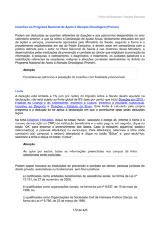 Fichas da Declaração / Doações Efetuadas
Incentivo ao Programa Nacional de Apoio à Atenção Oncológica (Pronon)
Podem ser deduzidas as quantias referentes às doações e aos patrocínios despendidos no ano-
calendário anterior, a que se refere a Declaração de Ajuste Anual, diretamente efetuados em prol
de ações e serviços, previamente aprovados pelo Ministério da Saúde, segundo a forma e o
procedimento estabelecidos em ato do Poder Executivo, e devem estar em consonância com a
política definida para o setor no Plano Nacional de Saúde e nas diretrizes desse Ministério, e
desenvolvidos pelas instituições de prevenção e combate ao câncer que englobam à promoção da
informação, à pesquisa, o rastreamento, o diagnóstico, o tratamento, os cuidados paliativos e a
reabilitação referentes às neoplasias malignas e afecções correlatas destinatárias no âmbito do
Programa Nacional de Apoio à Atenção Oncológica (Pronon).
Atenção
Considera-se patrocínio a prestação do incentivo com finalidade promocional.
Limite
A dedução está limitada a 1% (um por cento) do Imposto sobre a Renda devido apurado na
declaração, não está sujeito ao limite global de 6% (seis por cento) que inclui Doações em 2015 -
Estatuto da Criança e do Adolescente, Incentivo à Cultura, Incentivo à Atividade Audiovisual,
Incentivo ao Desporto e Doações - Estatuto do Idoso. Este limite é calculado pelo próprio
programa e a dedução só se aplica à declaração em que o contribuinte optar pelas deduções
legais.
Na ficha Doações Efetuadas, clique no botão “Novo”, selecione o código 46, informe o nome e o
número de inscrição no CNPJ da instituição beneficiária e o valor pago e, em seguida, clique no
botão “OK” para encerrar o preenchimento dos dados. Caso já exista(m) algum(ns) dado(s)
relacionado(s), é possível alterá-lo(s) ou excluí-lo(s). Para alterá-lo(s), selecione a linha onde
consta(m) o(s) campo(s) a ser(em) alterado(s) e clique no botão “Editar” e, para excluí-los,
selecione a linha e clique no botão “Excluir”.
Atenção
Ao optar por excluir, todas as informações preenchidas nos campos da linha
selecionada serão excluídas.
Podem captar recursos as instituições de prevenção e combate ao câncer, pessoas jurídicas de
direito privado, associativas ou fundacionais, sem fins lucrativos:
a) certificadas como entidades beneficentes de assistência social, na forma da Lei nº
12.101, de 27 de novembro de 2009;
b) qualificadas como organizações sociais, na forma da Lei nº 9.637, de 15 de maio de
1998; ou
c) qualificadas como Organizações da Sociedade Civil de Interesse Público (Oscip), na
forma da Lei nº 9.790, de 23 de março de 1999.
170 de 425
 