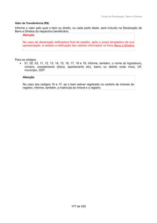 Fichas da Declaração / Bens e Direitos
Valor de Transferência (R$)
Informe o valor pelo qual o bem ou direito, ou cada parte deste, será incluído na Declaração de
Bens e Direitos do respectivo beneficiário.
Atenção
No caso de declaração retificadora final de espólio, após o prazo tempestivo de sua
apresentação, é vedado a retificação dos valores informados na ficha Bens e Direitos
.
Para os códigos:
• 01, 02, 03, 11, 12, 13, 14, 15, 16, 17, 18 e 19, informe, também, o nome do logradouro,
número, complemento (bloco, apartamento etc), bairro ou distrito onde mora, UF,
município, CEP.
Atenção
No caso dos códigos 16 e 17, se o bem estiver registrado no cartório de imóveis de
registro, informe, também, a matrícula do imóvel e o registro.
177 de 425
 