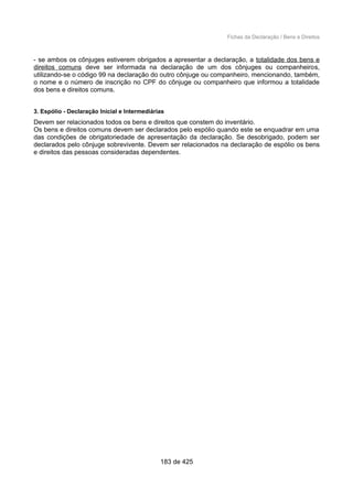 Fichas da Declaração / Bens e Direitos
- se ambos os cônjuges estiverem obrigados a apresentar a declaração, a totalidade dos bens e
direitos comuns deve ser informada na declaração de um dos cônjuges ou companheiros,
utilizando-se o código 99 na declaração do outro cônjuge ou companheiro, mencionando, também,
o nome e o número de inscrição no CPF do cônjuge ou companheiro que informou a totalidade
dos bens e direitos comuns.
3. Espólio - Declaração Inicial e Intermediárias
Devem ser relacionados todos os bens e direitos que constem do inventário.
Os bens e direitos comuns devem ser declarados pelo espólio quando este se enquadrar em uma
das condições de obrigatoriedade de apresentação da declaração. Se desobrigado, podem ser
declarados pelo cônjuge sobrevivente. Devem ser relacionados na declaração de espólio os bens
e direitos das pessoas consideradas dependentes.
183 de 425
 