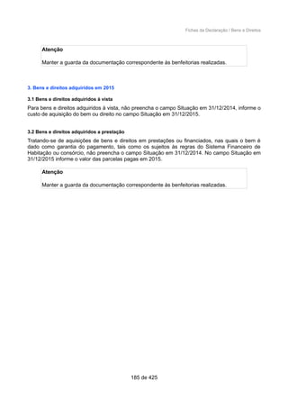 Fichas da Declaração / Bens e Direitos
Atenção
Manter a guarda da documentação correspondente às benfeitorias realizadas.
3. Bens e direitos adquiridos em 2015
3.1 Bens e direitos adquiridos à vista
Para bens e direitos adquiridos à vista, não preencha o campo Situação em 31/12/2014, informe o
custo de aquisição do bem ou direito no campo Situação em 31/12/2015.
3.2 Bens e direitos adquiridos a prestação
Tratando-se de aquisições de bens e direitos em prestações ou financiados, nas quais o bem é
dado como garantia do pagamento, tais como os sujeitos às regras do Sistema Financeiro de
Habitação ou consórcio, não preencha o campo Situação em 31/12/2014. No campo Situação em
31/12/2015 informe o valor das parcelas pagas em 2015.
Atenção
Manter a guarda da documentação correspondente às benfeitorias realizadas.
185 de 425
 