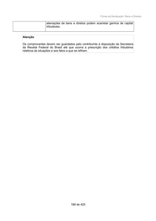 Fichas da Declaração / Bens e Direitos
alienações de bens e direitos podem acarretar ganhos de capital
tributáveis.
Atenção
Os comprovantes devem ser guardados pelo contribuinte à disposição da Secretaria
da Receita Federal do Brasil até que ocorra a prescrição dos créditos tributários
relativos às situações e aos fatos a que se refiram.
188 de 425
 