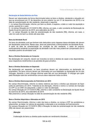 Fichas da Declaração / Bens e Direitos
Declaração de Saída Definitiva do País
Devem ser relacionados de forma discriminada todos os bens e direitos, retratando a situação em
que se encontravam em 31 de dezembro do ano anterior (ou em 31 de dezembro de 2014) e na
data de caracterização de não residente, observado o seguinte:
I - no campo Discriminação, informe, por bem ou direito, a espécie, a data e o valor de aquisição e
venda, quando for o caso;
II - no campo Situação em 31/12/2014 (R$), informe, em reais, o valor constante da Declaração de
Ajuste Anual do exercício de 2015, ano-calendário de 2014;
III - no campo Situação na data da caracterização de não residente (R$), informe, em reais, o
valor do custo do bem ou direito até essa data.
Bens da Atividade Rural
Os bens da atividade rural que tenham sido deduzidos como despesa dessa atividade não devem
ser declarados nesta ficha. Nesse caso, deve ser preenchido o Demonstrativo da Atividade Rural.
A partir da data da caracterização da condição de não residente, o saldo de prejuízo
eventualmente existente na exploração da atividade rural não mais poderá ser compensado com o
resultado positivo da atividade rural.
Bens e Direitos Declarados em Conjunto
Na declaração em conjunto, devem ser incluídos os bens e direitos do casal e dos dependentes,
seus respectivos rendimentos e as pensões de gozo privativo.
Bens e Direitos Declarados em Separado
Na declaração em separado, os bens privativos devem ser relacionados na declaração do
proprietário. Os bens comuns devem ser informados em sua totalidade na declaração de um dos
cônjuges, devendo o outro cônjuge informar esse fato em sua declaração. O cônjuge que optar
pela tributação total dos rendimentos comuns deve relacionar todos os bens.
Bens e Direitos Desincorporados do Patrimônio em 2015
No campo Discriminação, informe os dados relativos aos bens e direitos que deixaram de fazer
parte do patrimônio em 2015. Tratando-se de alienação, informe o nome e o número de inscrição
no CPF ou no CNPJ do adquirente, a data e o valor da alienação.
No campo Situação em 31/12/2014 (R$), informe o valor constante na Declaração de Ajuste Anual
do exercício de 2015, ano-calendário de 2014.
Não preencha o campo Situação na data da caracterização de não residente (R$).
Bens e Direitos Adquiridos e Alienados em 2015
No campo Discriminação, informe o valor dos bens e direitos, os nomes e CPF de vendedores e
adquirentes, as datas, os valores de aquisição e alienação e as condições de financiamento.
Os campos Situação em 31/12/2014 (R$) e Situação na data da caracterização de não residente
(R$) não devem ser preenchidos.
Atenção
A alienação de bens ou direitos pode resultar em rendimento tributável.
189 de 425
 