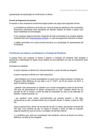 Situações Especiais / Situações Especiais
apresentação da declaração de rendimentos no Brasil.
Formas de Pagamento do Imposto
O imposto e seus respectivos acréscimos legais podem ser pagos das seguintes formas:
a) transferência eletrônica de fundos por meio de sistemas eletrônicos das instituições
financeiras autorizadas pela Secretaria da Receita Federal do Brasil a operar com
essa modalidade de arrecadação;
b) em qualquer agência bancária integrante da rede arrecadadora de receitas federais
mediante Darf (ver Preenchimento do Darf), no caso de pagamento efetuado no Brasil;
c) débito automático em conta-corrente bancária se a declaração for apresentada até
31/03/2016.
Contribuinte que Adquiriu ou Readquiriu a Condição de Residente
A pessoa física que ingresse no Brasil e adquira a condição de residente está obrigada a
apresentar a Declaração de Ajuste Anual relativa ao ano-calendário em que se caracterize essa
condição.
Considera-se residente:
a) quem ingressa no Brasil com visto permanente, a partir da data da chegada;
b) quem ingressa no Brasil com visto temporário:
- para trabalhar com vínculo empregatício ou atuar como médico bolsista no âmbito do
Programa Mais Médicos de que trata a Lei nº 12.871, de 22 de outubro de 2013, a
partir da data da chegada;
- obtendo visto permanente ou trabalho com vínculo empregatício antes de decorridos
184 dias de permanência no Brasil, consecutivos ou não, contados dentro de um
período de até 12 meses, a partir da data da concessão do visto ou da obtenção do
trabalho, respectivamente; ou
- por qualquer outro motivo, permanecendo por período superior a 183 dias,
consecutivos ou não, contados dentro de um período de até 12 meses, a partir do 184º
dia;
Caso a pessoa física, dentro de um período de até 12 meses, permaneça no Brasil até
183 dias, novo período de até 12 meses é contado a partir da data do ingresso
seguinte àquele em que se iniciou a contagem do período anterior.
c) o brasileiro que, após ser considerado não residente, retorna ao Brasil com ânimo
definitivo, na data de sua chegada.
19 de 425
 