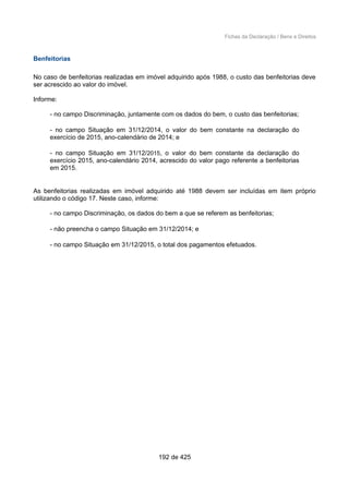 Fichas da Declaração / Bens e Direitos
Benfeitorias
No caso de benfeitorias realizadas em imóvel adquirido após 1988, o custo das benfeitorias deve
ser acrescido ao valor do imóvel.
Informe:
- no campo Discriminação, juntamente com os dados do bem, o custo das benfeitorias;
- no campo Situação em 31/12/2014, o valor do bem constante na declaração do
exercício de 2015, ano-calendário de 2014; e
- no campo Situação em 31/12/2015, o valor do bem constante da declaração do
exercício 2015, ano-calendário 2014, acrescido do valor pago referente a benfeitorias
em 2015.
As benfeitorias realizadas em imóvel adquirido até 1988 devem ser incluídas em item próprio
utilizando o código 17. Neste caso, informe:
- no campo Discriminação, os dados do bem a que se referem as benfeitorias;
- não preencha o campo Situação em 31/12/2014; e
- no campo Situação em 31/12/2015, o total dos pagamentos efetuados.
192 de 425
 